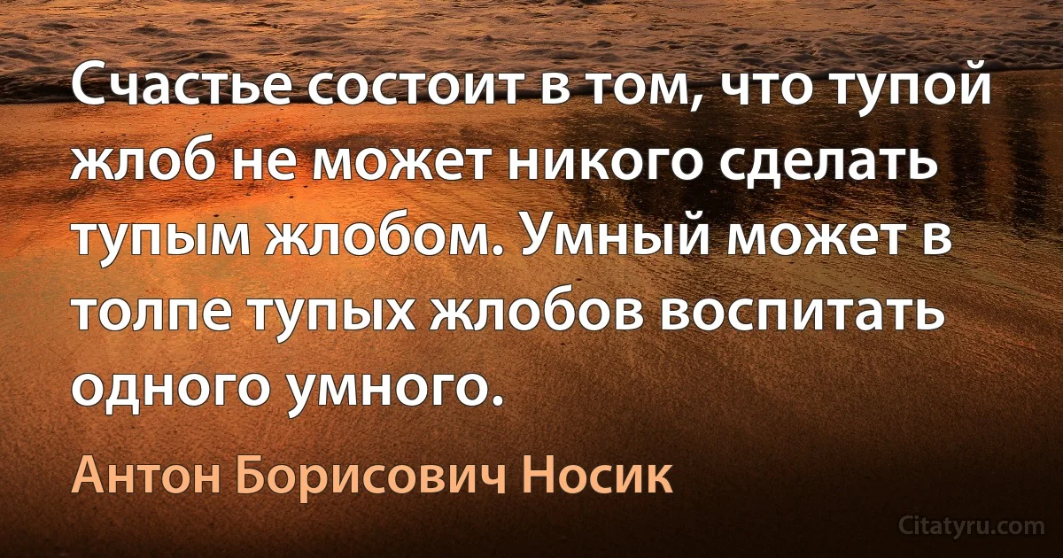 Счастье состоит в том, что тупой жлоб не может никого сделать тупым жлобом. Умный может в толпе тупых жлобов воспитать одного умного. (Антон Борисович Носик)