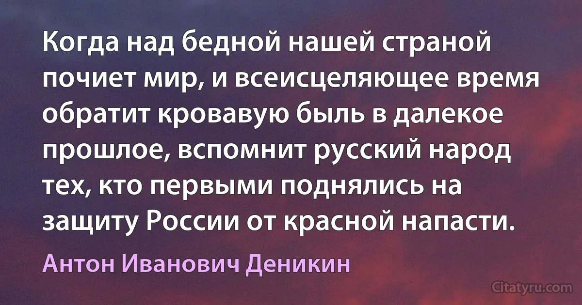 Когда над бедной нашей страной почиет мир, и всеисцеляющее время обратит кровавую быль в далекое прошлое, вспомнит русский народ тех, кто первыми поднялись на защиту России от красной напасти. (Антон Иванович Деникин)