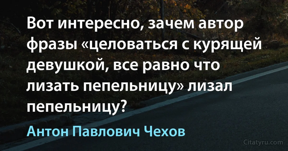 Вот интересно, зачем автор фразы «целоваться с курящей девушкой, все равно что лизать пепельницу» лизал пепельницу? (Антон Павлович Чехов)