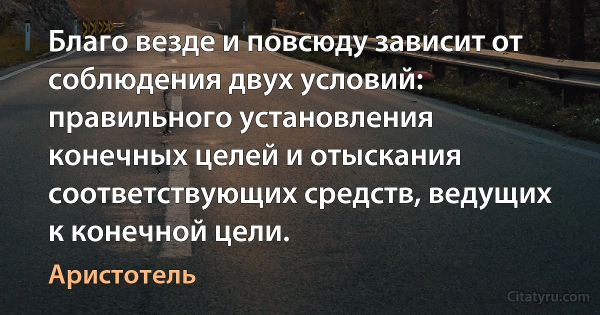 Благо везде и повсюду зависит от соблюдения двух условий: правильного установления конечных целей и отыскания соответствующих средств, ведущих к конечной цели. (Аристотель)