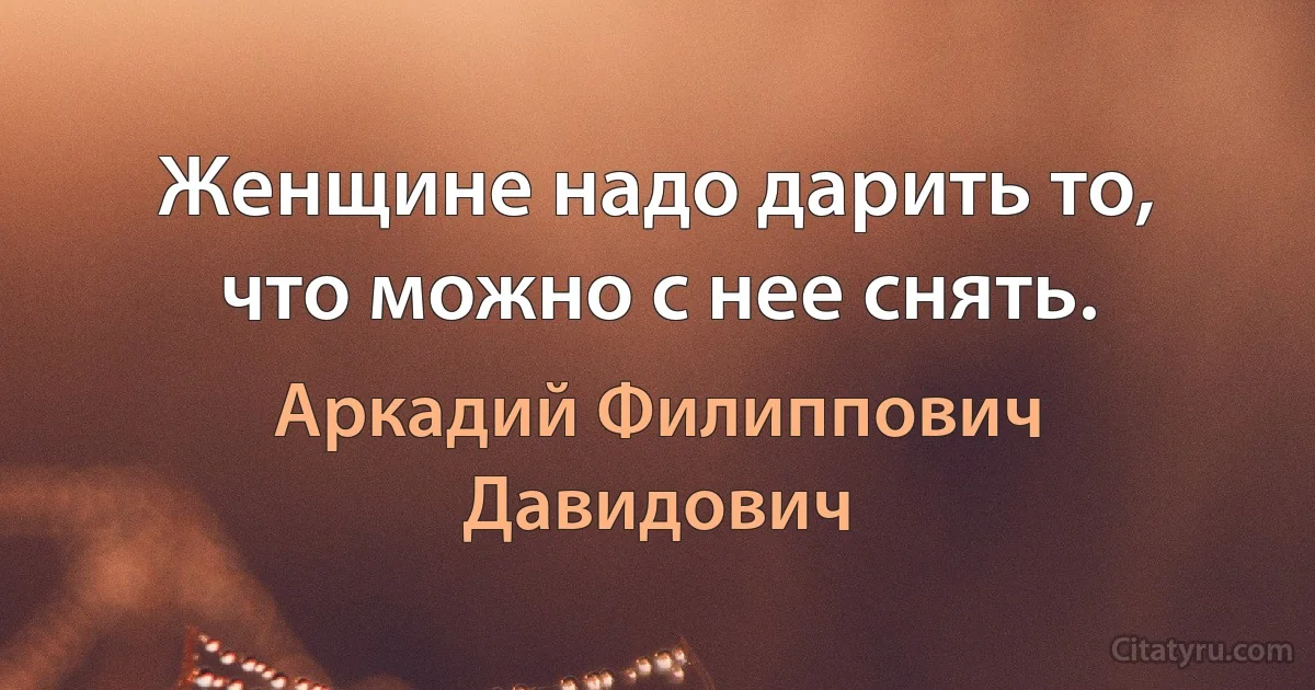 Женщине надо дарить то, что можно с нее снять. (Аркадий Филиппович Давидович)