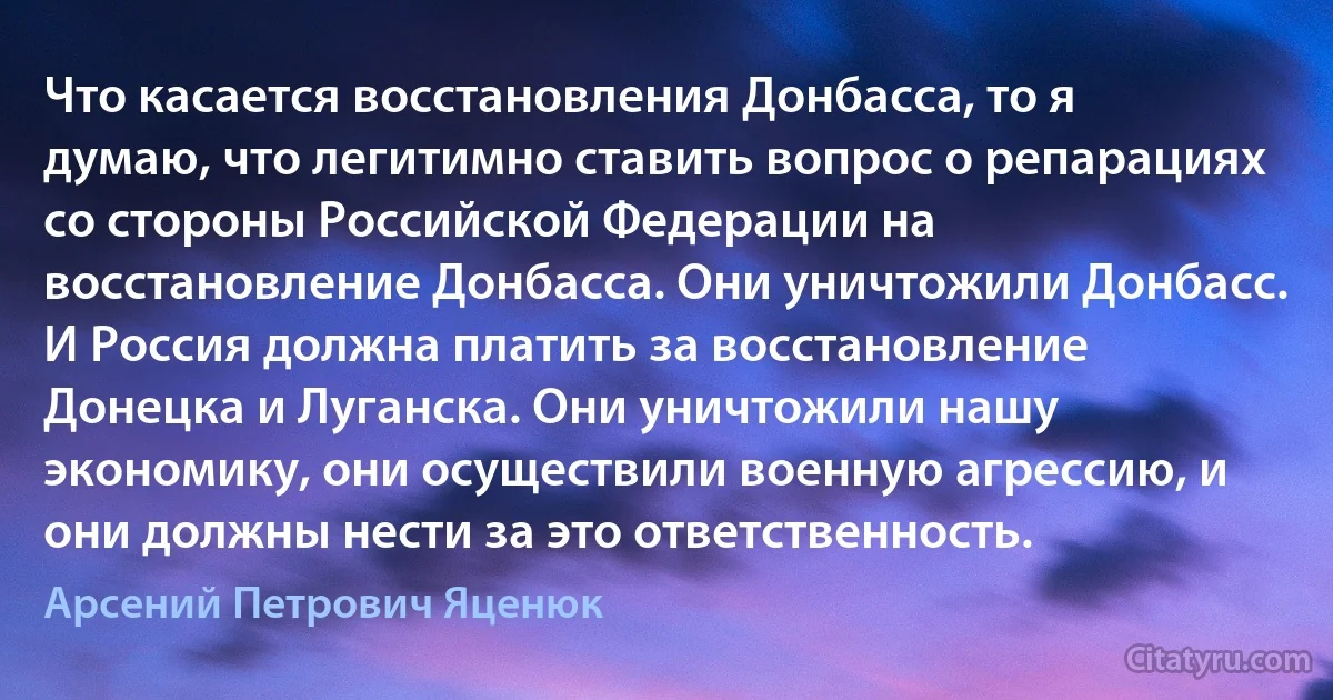 Что касается восстановления Донбасса, то я думаю, что легитимно ставить вопрос о репарациях со стороны Российской Федерации на восстановление Донбасса. Они уничтожили Донбасс. И Россия должна платить за восстановление Донецка и Луганска. Они уничтожили нашу экономику, они осуществили военную агрессию, и они должны нести за это ответственность. (Арсений Петрович Яценюк)