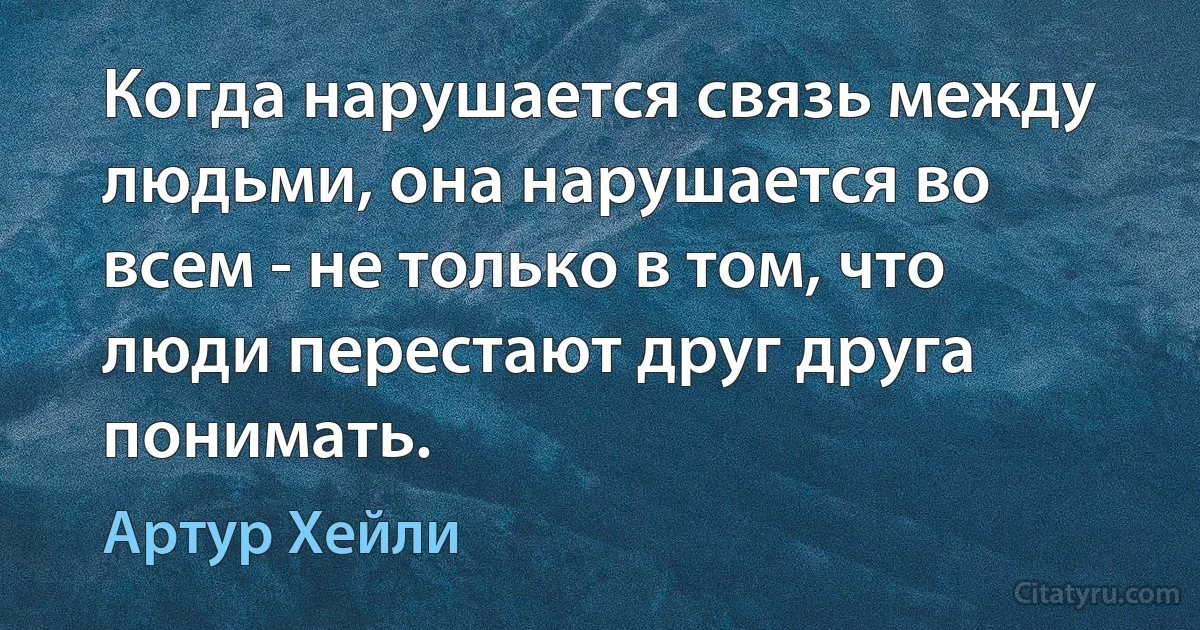 Когда нарушается связь между людьми, она нарушается во всем - не только в том, что люди перестают друг друга понимать. (Артур Хейли)