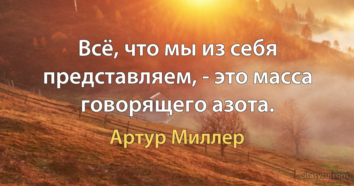 Всё, что мы из себя представляем, - это масса говорящего азота. (Артур Миллер)