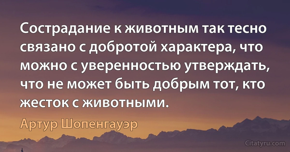 Сострадание к животным так тесно связано с добротой характера, что можно с уверенностью утверждать, что не может быть добрым тот, кто жесток с животными. (Артур Шопенгауэр)