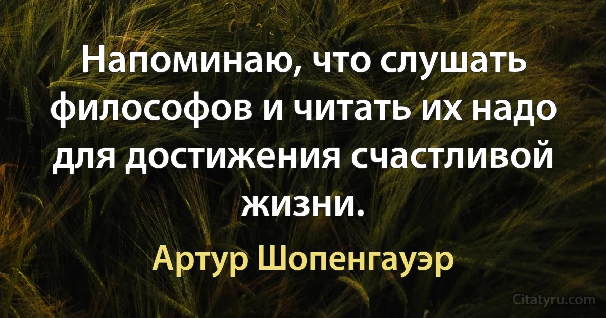 Напоминаю, что слушать философов и читать их надо для достижения счастливой жизни. (Артур Шопенгауэр)