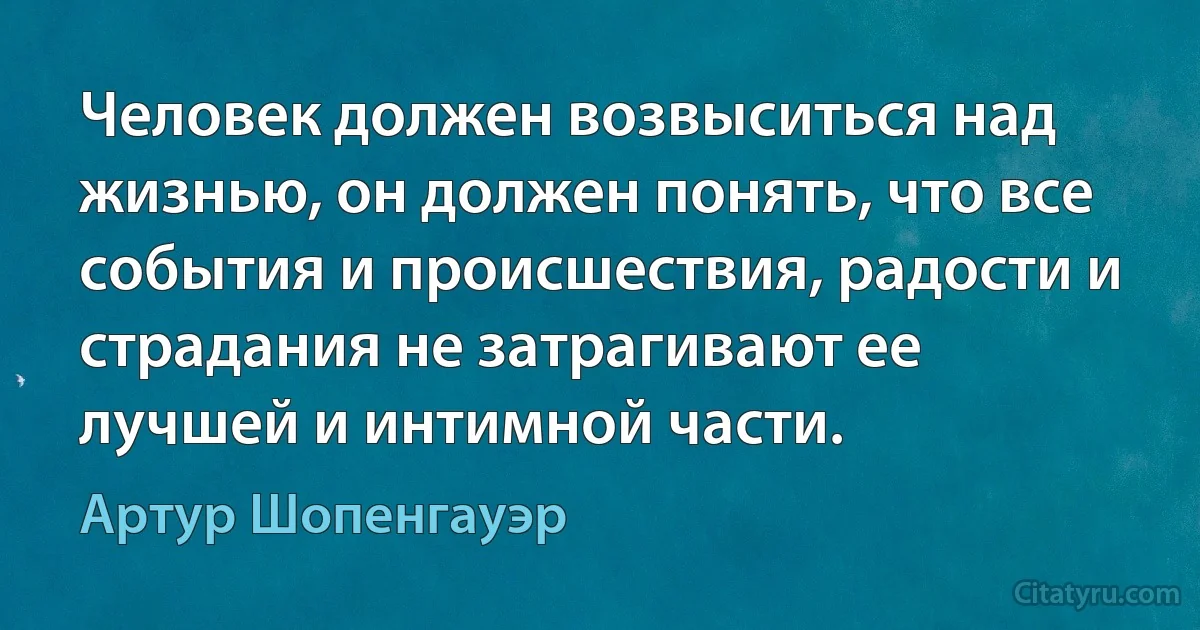 Человек должен возвыситься над жизнью, он должен понять, что все события и происшествия, радости и страдания не затрагивают ее лучшей и интимной части. (Артур Шопенгауэр)