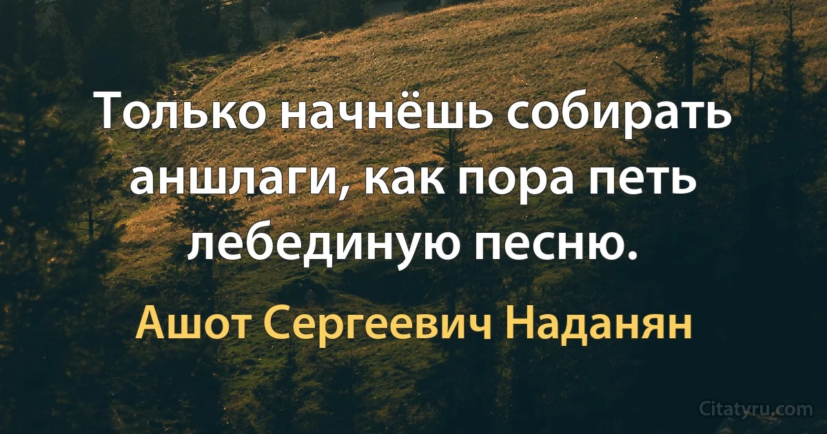 Только начнёшь собирать аншлаги, как пора петь лебединую песню. (Ашот Сергеевич Наданян)