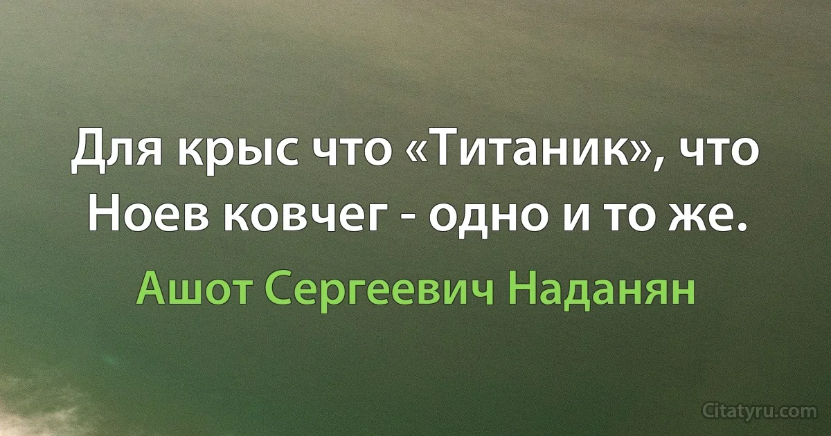 Для крыс что «Титаник», что Ноев ковчег - одно и то же. (Ашот Сергеевич Наданян)