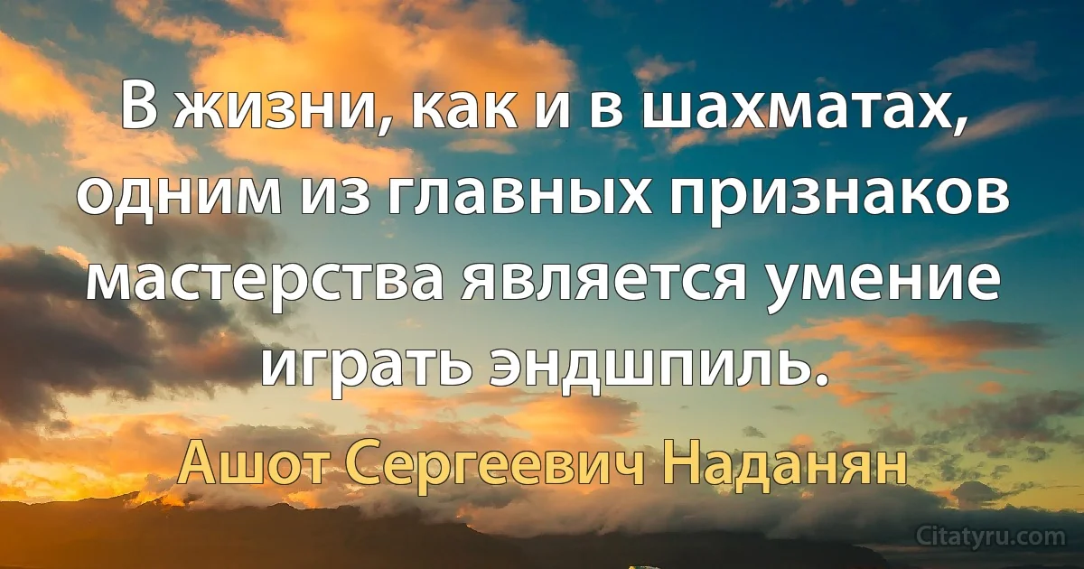 В жизни, как и в шахматах, одним из главных признаков мастерства является умение играть эндшпиль. (Ашот Сергеевич Наданян)