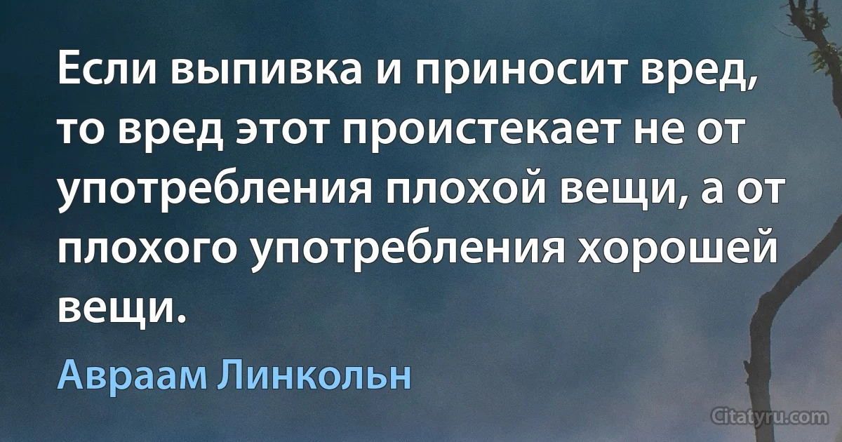 Если выпивка и приносит вред, то вред этот проистекает не от употребления плохой вещи, а от плохого употребления хорошей вещи. (Авраам Линкольн)