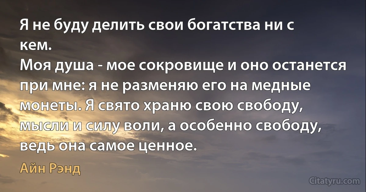 Я не буду делить свои богатства ни с кем.
Моя душа - мое сокровище и оно останется при мне: я не разменяю его на медные монеты. Я свято храню свою свободу, мысли и силу воли, а особенно свободу, ведь она самое ценное. (Айн Рэнд)