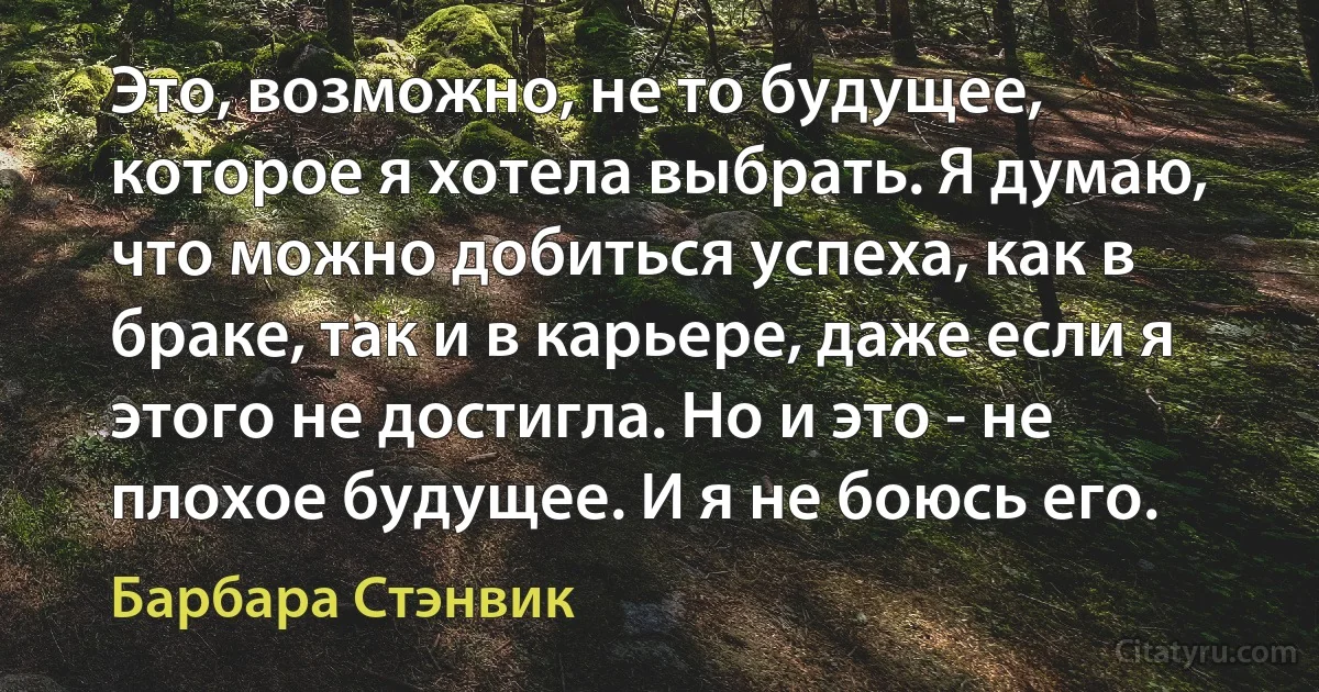 Это, возможно, не то будущее, которое я хотела выбрать. Я думаю, что можно добиться успеха, как в браке, так и в карьере, даже если я этого не достигла. Но и это - не плохое будущее. И я не боюсь его. (Барбара Стэнвик)