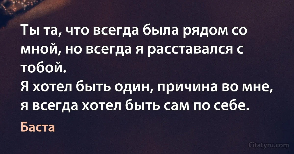 Ты та, что всегда была рядом со мной, но всегда я расставался с тобой.
Я хотел быть один, причина во мне, я всегда хотел быть сам по себе. (Баста)