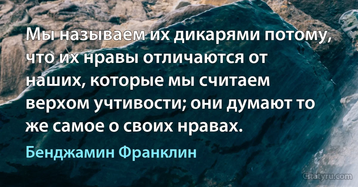 Мы называем их дикарями потому, что их нравы отличаются от наших, которые мы считаем верхом учтивости; они думают то же самое о своих нравах. (Бенджамин Франклин)