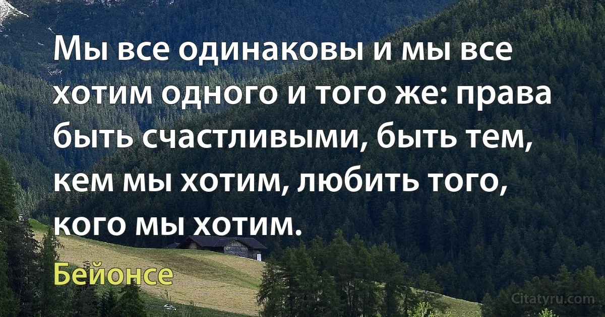 Мы все одинаковы и мы все хотим одного и того же: права быть счастливыми, быть тем, кем мы хотим, любить того, кого мы хотим. (Бейонсе)