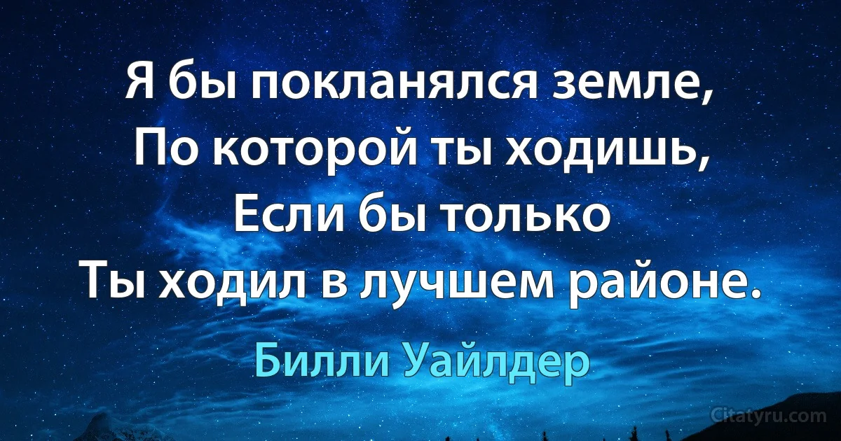 Я бы покланялся земле,
По которой ты ходишь,
Если бы только
Ты ходил в лучшем районе. (Билли Уайлдер)