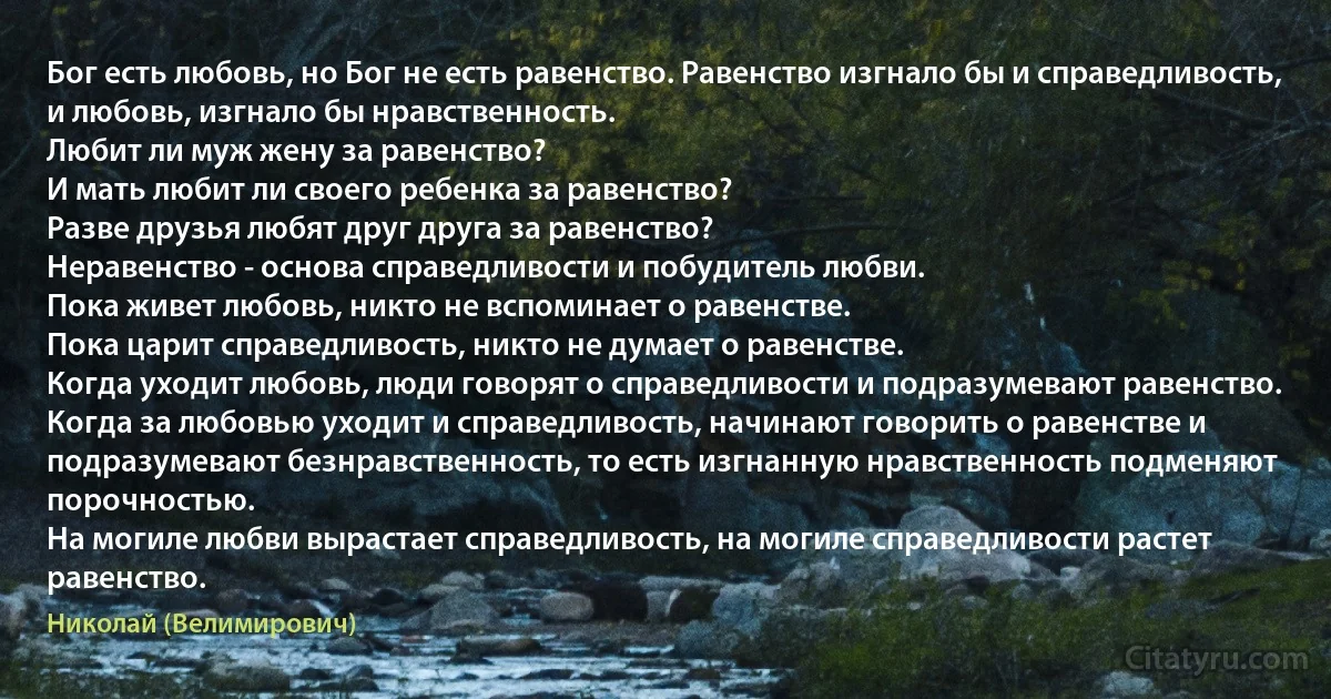 Бог есть любовь, но Бог не есть равенство. Равенство изгнало бы и справедливость, и любовь, изгнало бы нравственность.
Любит ли муж жену за равенство?
И мать любит ли своего ребенка за равенство?
Разве друзья любят друг друга за равенство?
Неравенство - основа справедливости и побудитель любви.
Пока живет любовь, никто не вспоминает о равенстве.
Пока царит справедливость, никто не думает о равенстве.
Когда уходит любовь, люди говорят о справедливости и подразумевают равенство.
Когда за любовью уходит и справедливость, начинают говорить о равенстве и подразумевают безнравственность, то есть изгнанную нравственность подменяют порочностью.
На могиле любви вырастает справедливость, на могиле справедливости растет равенство. (Николай (Велимирович))
