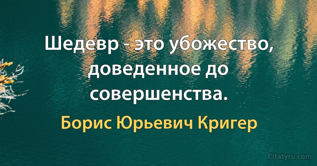 Шедевр - это убожество, доведенное до совершенства. (Борис Юрьевич Кригер)