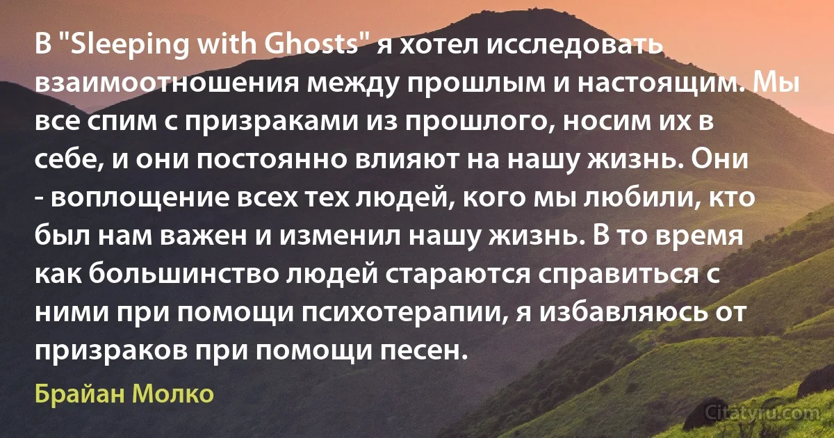 В "Sleeping with Ghosts" я хотел исследовать взаимоотношения между прошлым и настоящим. Мы все спим с призраками из прошлого, носим их в себе, и они постоянно влияют на нашу жизнь. Они - воплощение всех тех людей, кого мы любили, кто был нам важен и изменил нашу жизнь. В то время как большинство людей стараются справиться с ними при помощи психотерапии, я избавляюсь от призраков при помощи песен. (Брайан Молко)