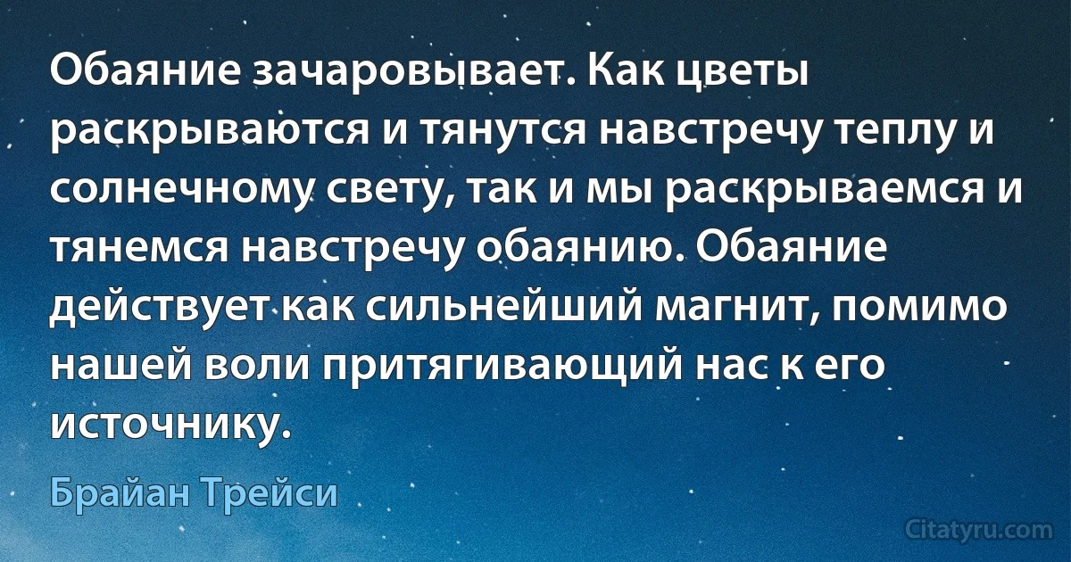 Обаяние зачаровывает. Как цветы раскрываются и тянутся навстречу теплу и солнечному свету, так и мы раскрываемся и тянемся навстречу обаянию. Обаяние действует как сильнейший магнит, помимо нашей воли притягивающий нас к его источнику. (Брайан Трейси)