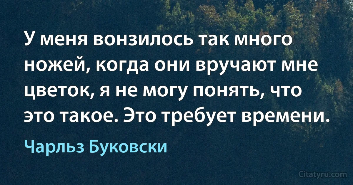 У меня вонзилось так много ножей, когда они вручают мне цветок, я не могу понять, что это такое. Это требует времени. (Чарльз Буковски)