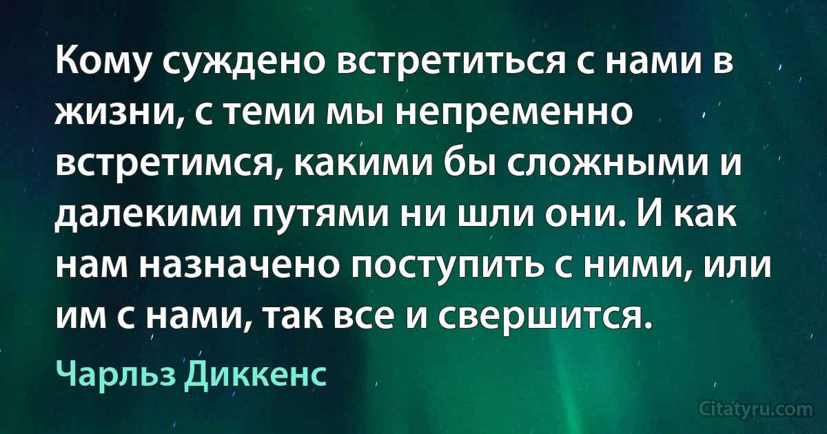 Кому суждено встретиться с нами в жизни, с теми мы непременно встретимся, какими бы сложными и далекими путями ни шли они. И как нам назначено поступить с ними, или им с нами, так все и свершится. (Чарльз Диккенс)