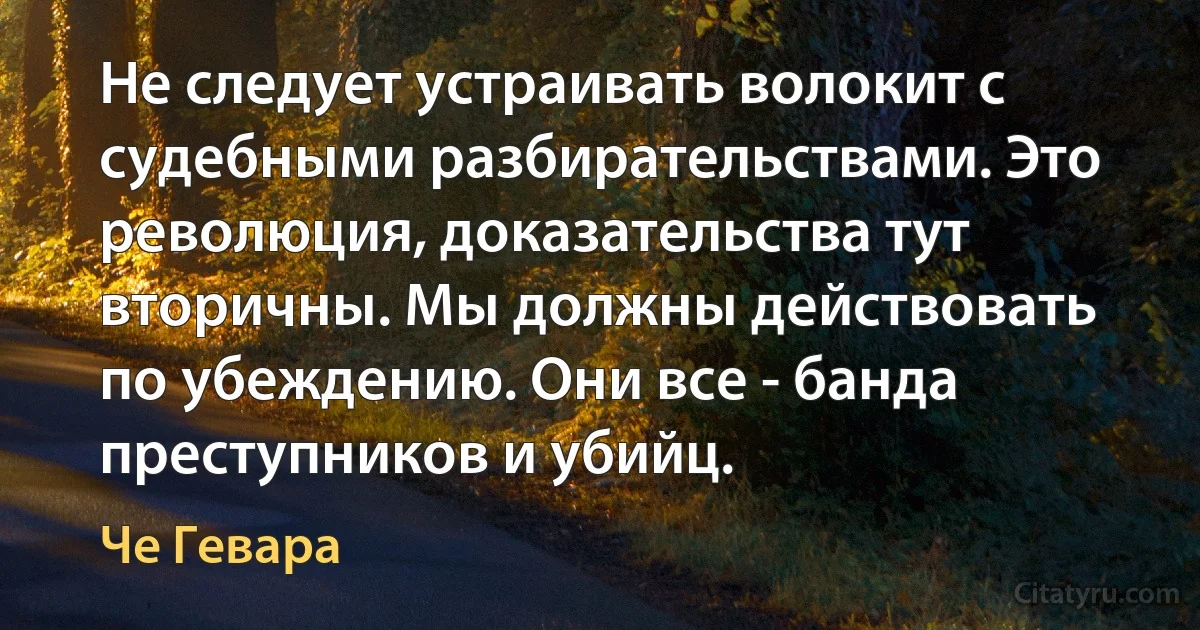 Не следует устраивать волокит с судебными разбирательствами. Это революция, доказательства тут вторичны. Мы должны действовать по убеждению. Они все - банда преступников и убийц. (Че Гевара)