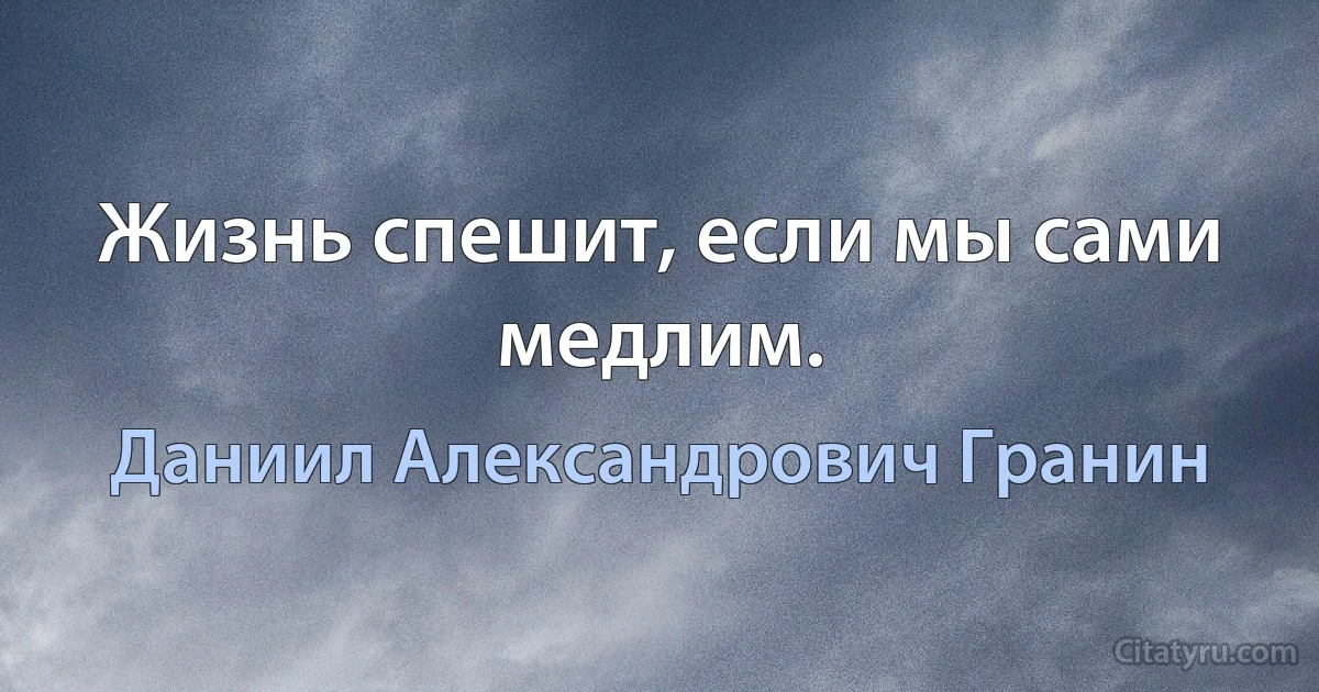 Жизнь спешит, если мы сами медлим. (Даниил Александрович Гранин)