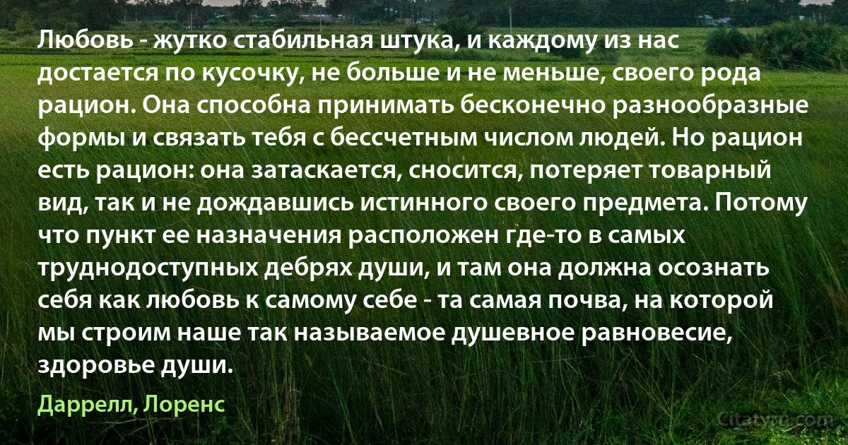 Любовь - жутко стабильная штука, и каждому из нас достается по кусочку, не больше и не меньше, своего рода рацион. Она способна принимать бесконечно разнообразные формы и связать тебя с бессчетным числом людей. Но рацион есть рацион: она затаскается, сносится, потеряет товарный вид, так и не дождавшись истинного своего предмета. Потому что пункт ее назначения расположен где-то в самых труднодоступных дебрях души, и там она должна осознать себя как любовь к самому себе - та самая почва, на которой мы строим наше так называемое душевное равновесие, здоровье души. (Даррелл, Лоренс)