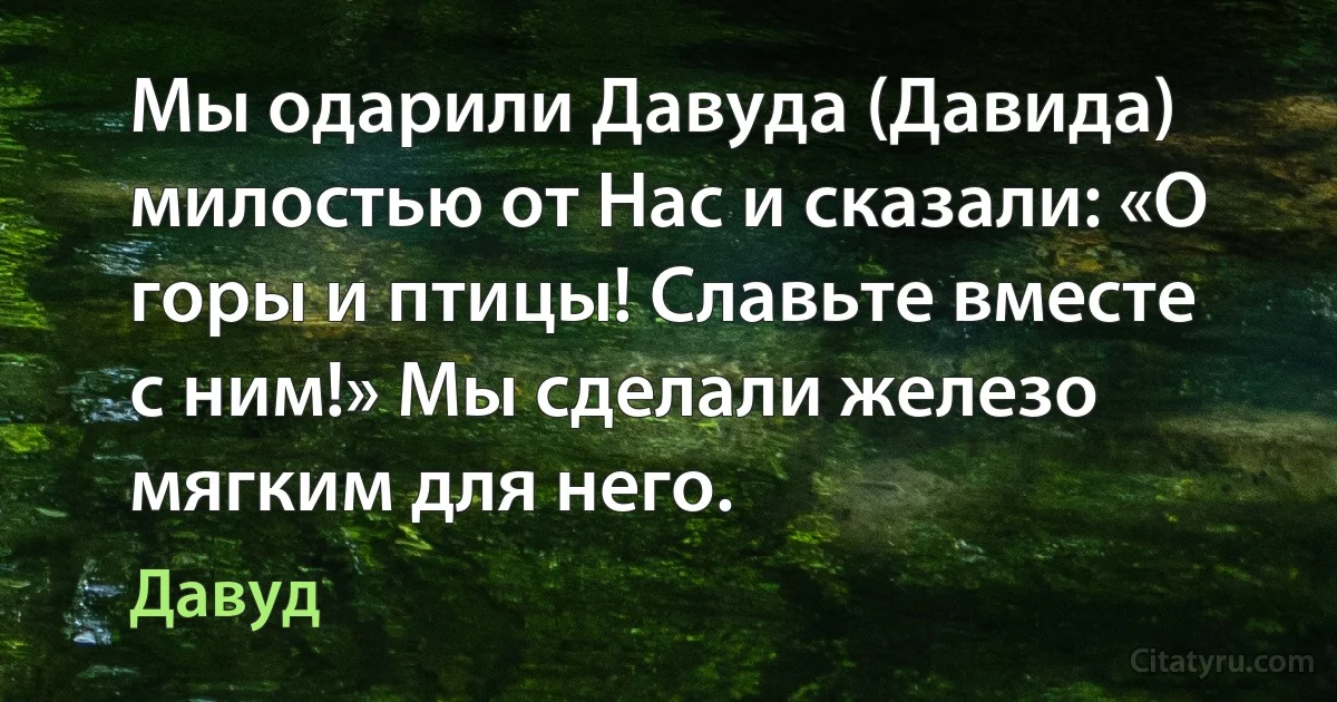 Мы одарили Давуда (Давида) милостью от Нас и сказали: «О горы и птицы! Славьте вместе с ним!» Мы сделали железо мягким для него. (Давуд)