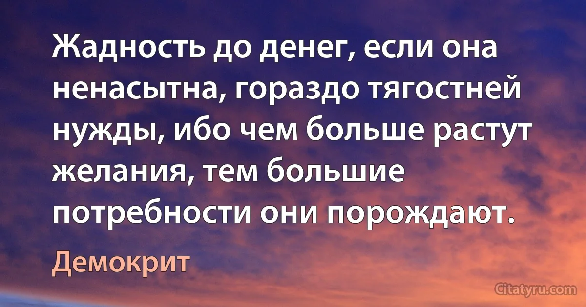 Жадность до денег, если она ненасытна, гораздо тягостней нужды, ибо чем больше растут желания, тем большие потребности они порождают. (Демокрит)