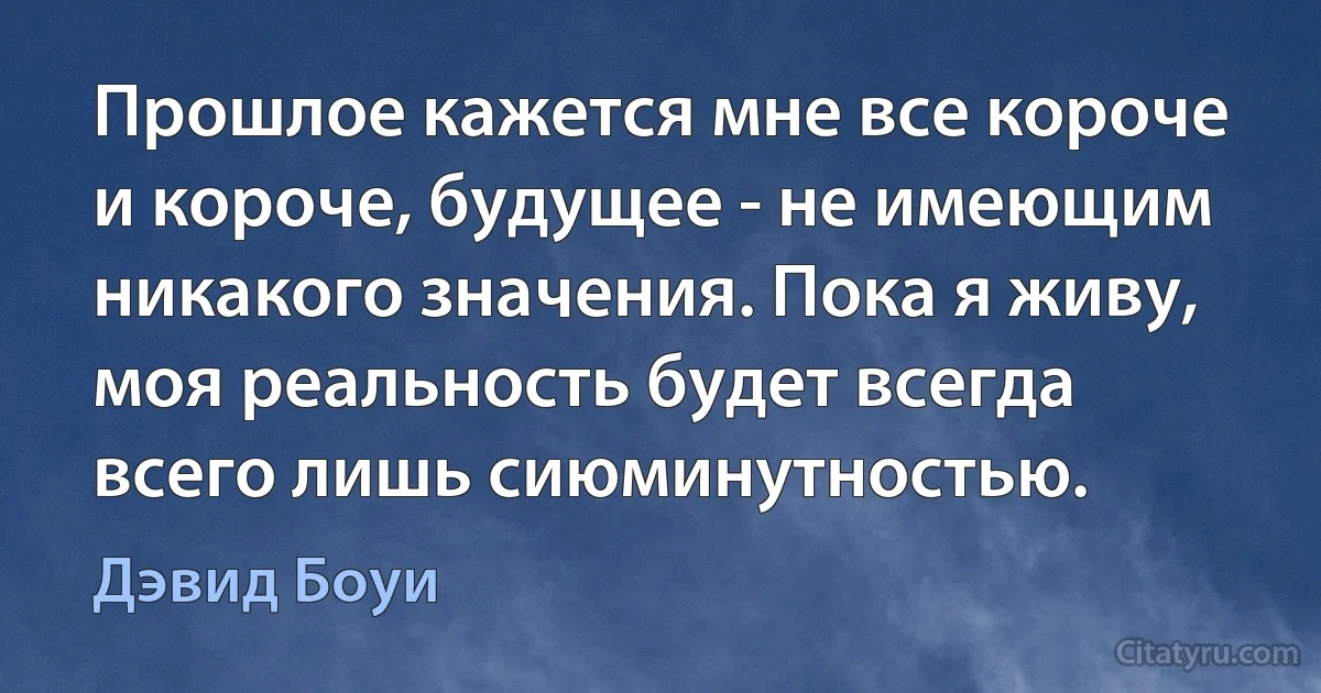 Прошлое кажется мне все короче и короче, будущее - не имеющим никакого значения. Пока я живу, моя реальность будет всегда всего лишь сиюминутностью. (Дэвид Боуи)