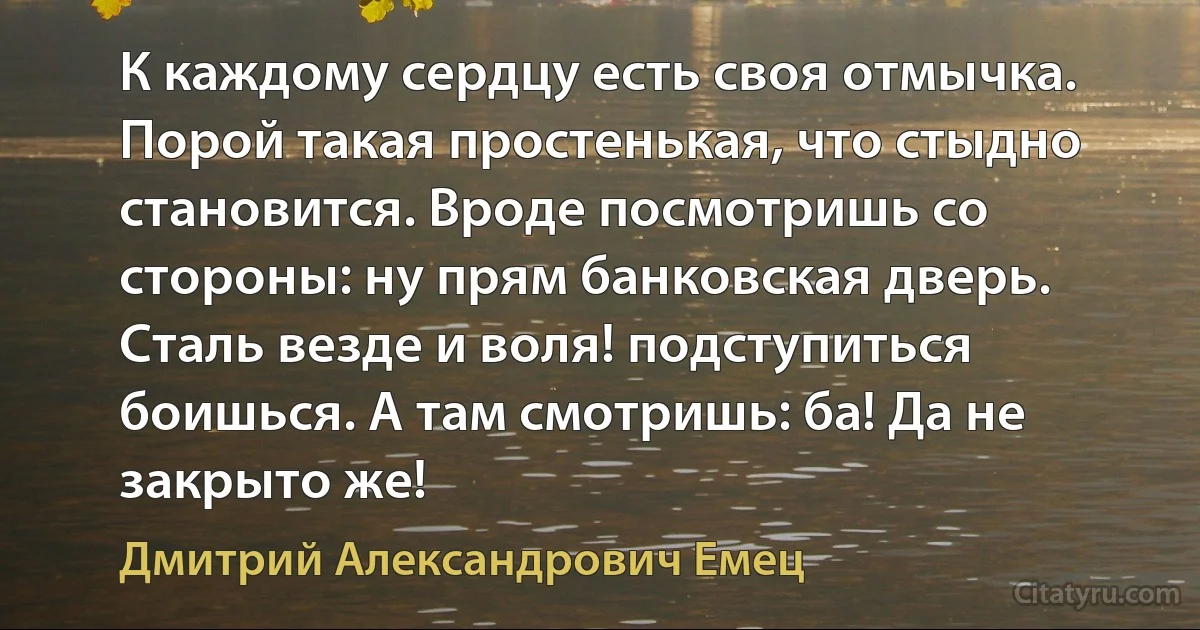 К каждому сердцу есть своя отмычка. Порой такая простенькая, что стыдно становится. Вроде посмотришь со стороны: ну прям банковская дверь. Сталь везде и воля! подступиться боишься. А там смотришь: ба! Да не закрыто же! (Дмитрий Александрович Емец)