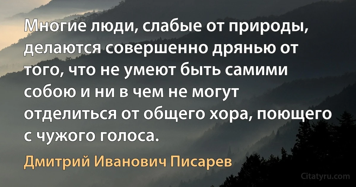 Многие люди, слабые от природы, делаются совершенно дрянью от того, что не умеют быть самими собою и ни в чем не могут отделиться от общего хора, поющего с чужого голоса. (Дмитрий Иванович Писарев)