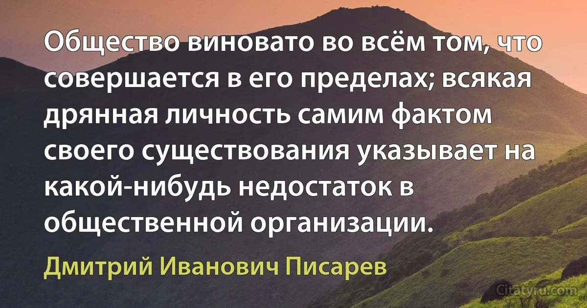 Общество виновато во всём том, что совершается в его пределах; всякая дрянная личность самим фактом своего существования указывает на какой-нибудь недостаток в общественной организации. (Дмитрий Иванович Писарев)