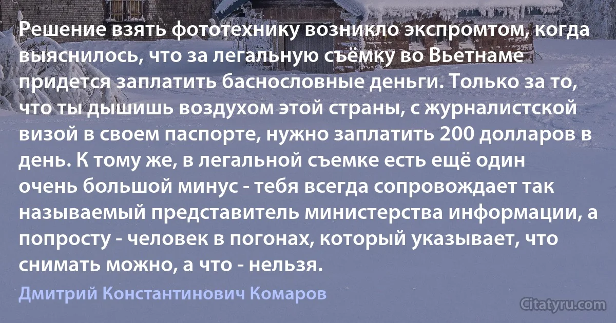 Решение взять фототехнику возникло экспромтом, когда выяснилось, что за легальную съёмку во Вьетнаме придется заплатить баснословные деньги. Только за то, что ты дышишь воздухом этой страны, с журналистской визой в своем паспорте, нужно заплатить 200 долларов в день. К тому же, в легальной съемке есть ещё один очень большой минус - тебя всегда сопровождает так называемый представитель министерства информации, а попросту - человек в погонах, который указывает, что снимать можно, а что - нельзя. (Дмитрий Константинович Комаров)