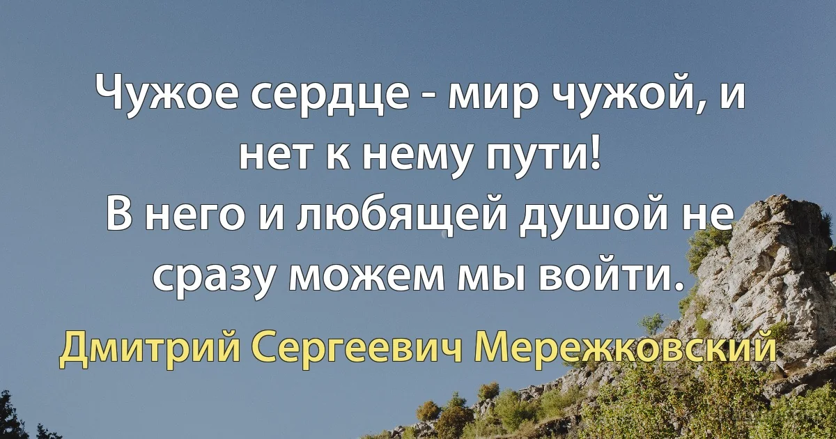 Чужое сердце - мир чужой, и нет к нему пути!
В него и любящей душой не сразу можем мы войти. (Дмитрий Сергеевич Мережковский)