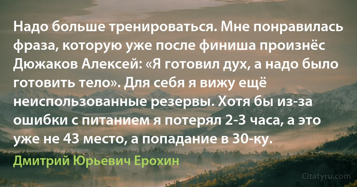 Надо больше тренироваться. Мне понравилась фраза, которую уже после финиша произнёс Дюжаков Алексей: «Я готовил дух, а надо было готовить тело». Для себя я вижу ещё неиспользованные резервы. Хотя бы из-за ошибки с питанием я потерял 2-3 часа, а это уже не 43 место, а попадание в 30-ку. (Дмитрий Юрьевич Ерохин)