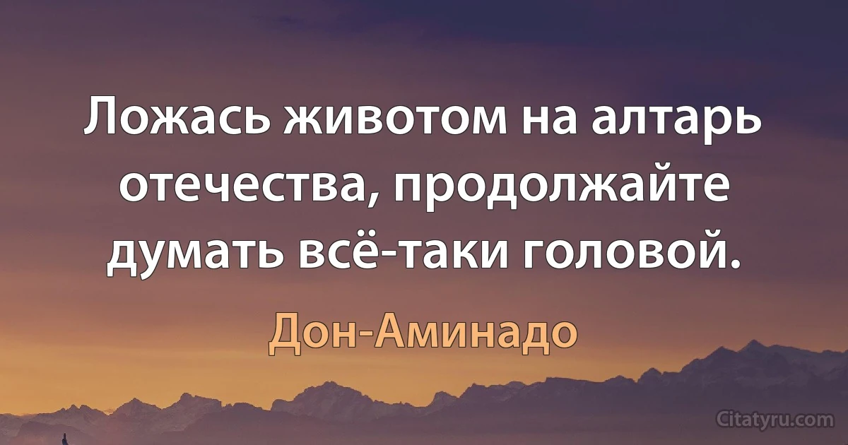 Ложась животом на алтарь отечества, продолжайте думать всё-таки головой. (Дон-Аминадо)