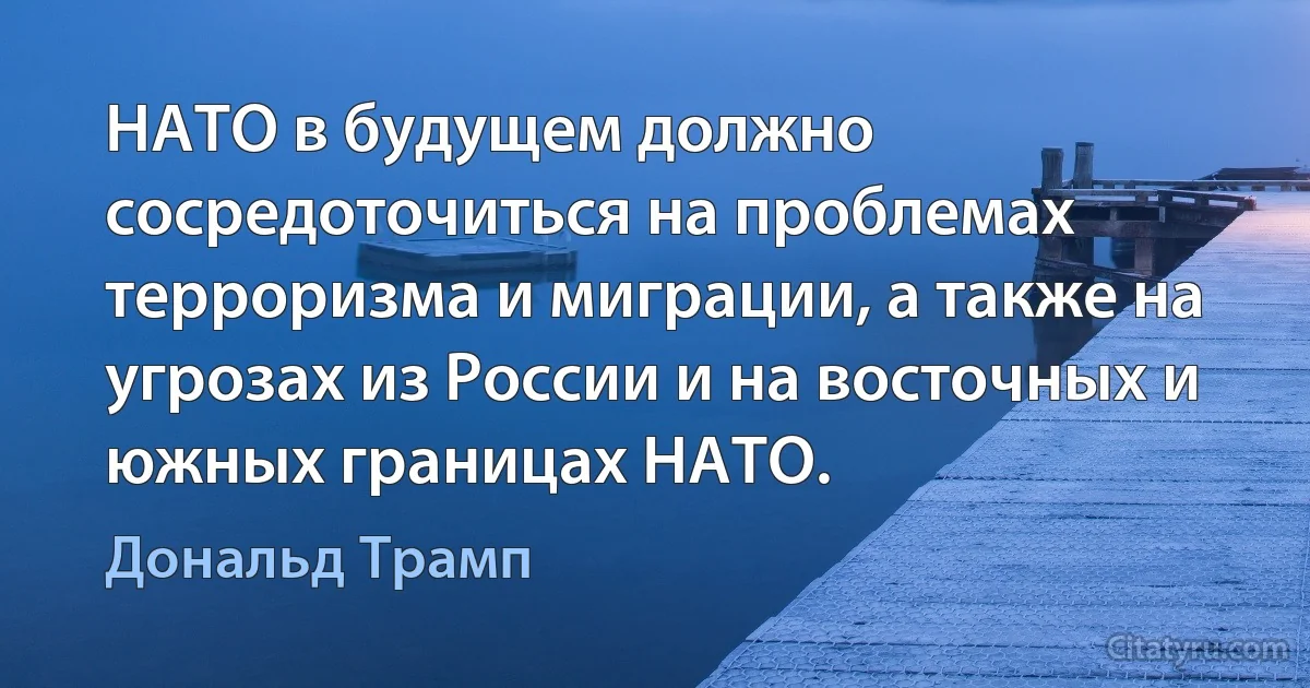 НАТО в будущем должно сосредоточиться на проблемах терроризма и миграции, а также на угрозах из России и на восточных и южных границах НАТО. (Дональд Трамп)