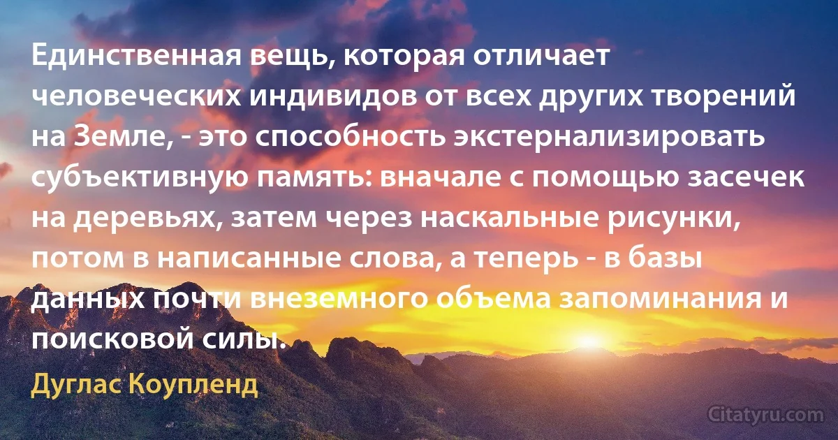 Единственная вещь, которая отличает человеческих индивидов от всех других творений на Земле, - это способность экстернализировать субъективную память: вначале с помощью засечек на деревьях, затем через наскальные рисунки, потом в написанные слова, а теперь - в базы данных почти внеземного объема запоминания и поисковой силы. (Дуглас Коупленд)