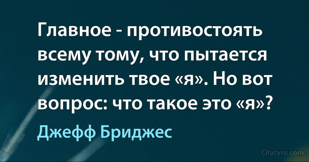 Главное - противостоять всему тому, что пытается изменить твое «я». Но вот вопрос: что такое это «я»? (Джефф Бриджес)