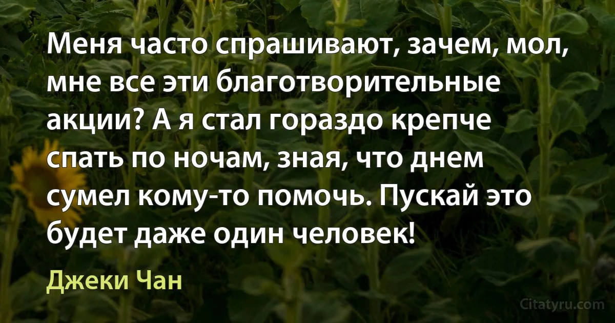 Меня часто спрашивают, зачем, мол, мне все эти благотворительные акции? А я стал гораздо крепче спать по ночам, зная, что днем сумел кому-то помочь. Пускай это будет даже один человек! (Джеки Чан)