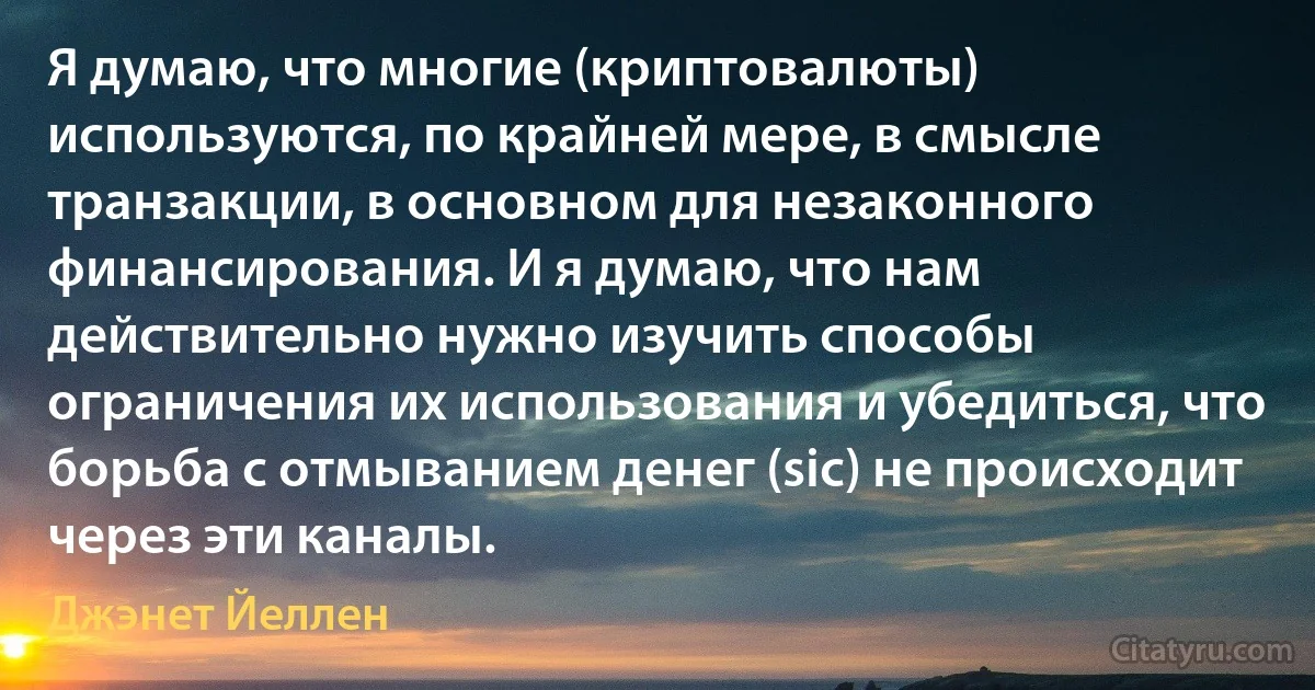 Я думаю, что многие (криптовалюты) используются, по крайней мере, в смысле транзакции, в основном для незаконного финансирования. И я думаю, что нам действительно нужно изучить способы ограничения их использования и убедиться, что борьба с отмыванием денег (sic) не происходит через эти каналы. (Джэнет Йеллен)