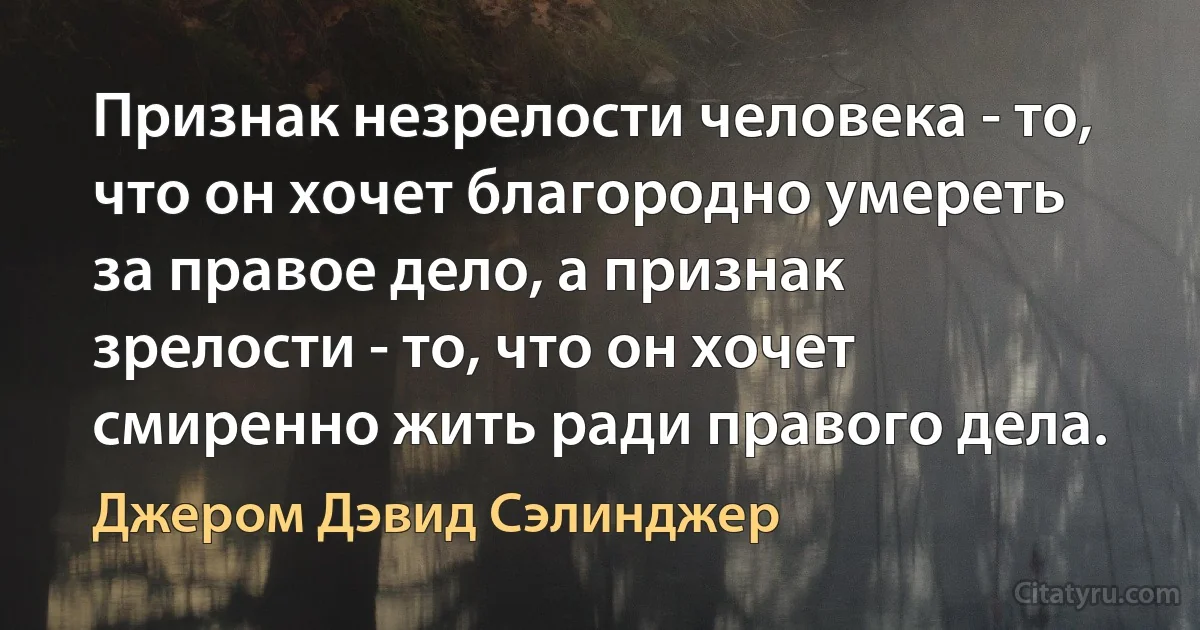 Признак незрелости человека - то, что он хочет благородно умереть за правое дело, а признак зрелости - то, что он хочет смиренно жить ради правого дела. (Джером Дэвид Сэлинджер)