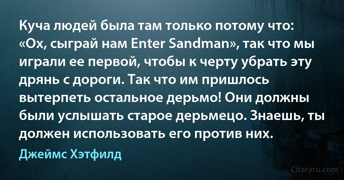 Куча людей была там только потому что: «Ох, сыграй нам Enter Sandman», так что мы играли ее первой, чтобы к черту убрать эту дрянь с дороги. Так что им пришлось вытерпеть остальное дерьмо! Они должны были услышать старое дерьмецо. Знаешь, ты должен использовать его против них. (Джеймс Хэтфилд)