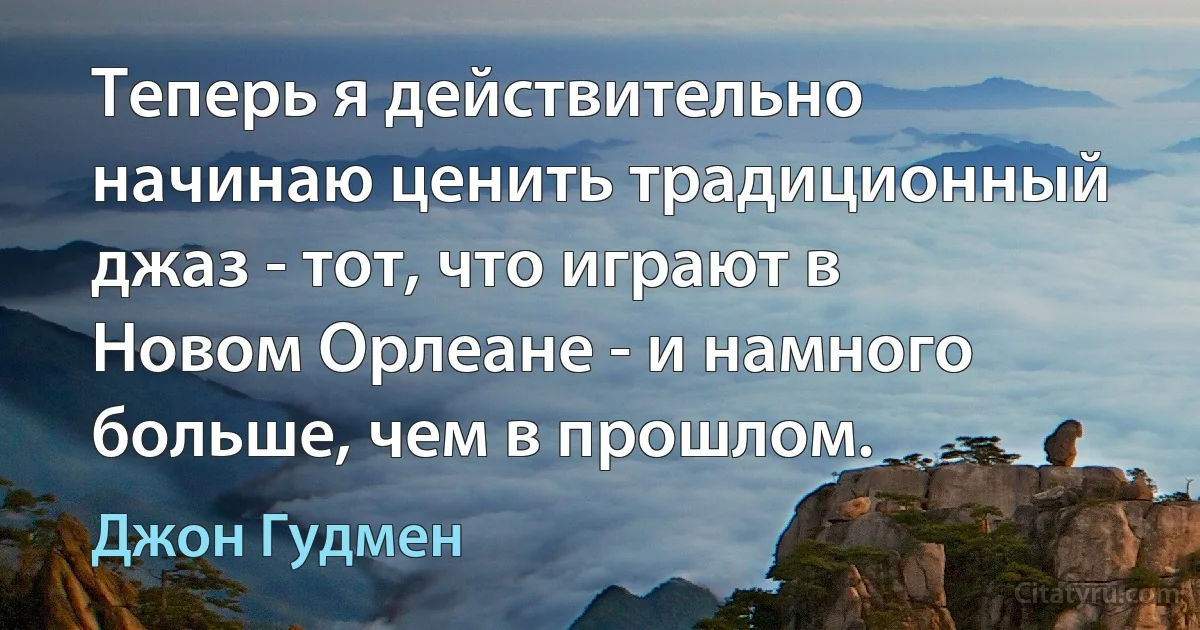 Теперь я действительно начинаю ценить традиционный джаз - тот, что играют в Новом Орлеане - и намного больше, чем в прошлом. (Джон Гудмен)