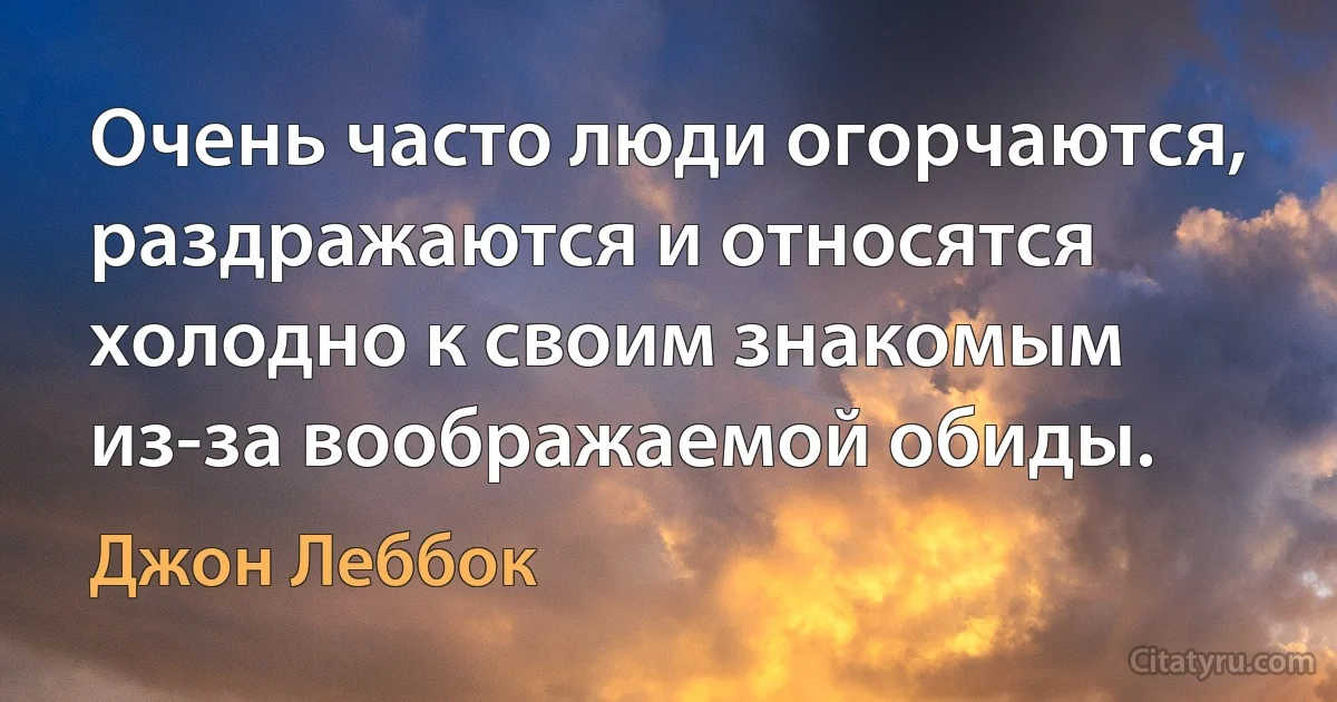 Очень часто люди огорчаются, раздражаются и относятся холодно к своим знакомым из-за воображаемой обиды. (Джон Леббок)