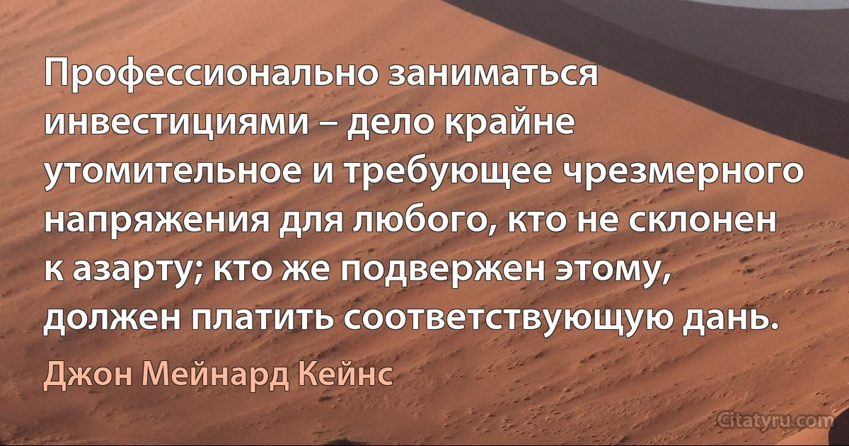 Профессионально заниматься инвестициями – дело крайне утомительное и требующее чрезмерного напряжения для любого, кто не склонен к азарту; кто же подвержен этому, должен платить соответствующую дань. (Джон Мейнард Кейнс)